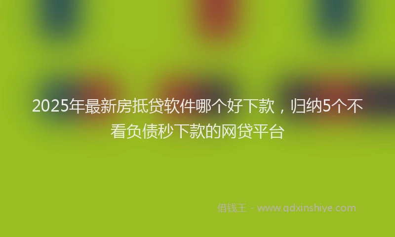2025年最新房抵贷软件哪个好下款，归纳5个不看负债秒下款的网贷平台
