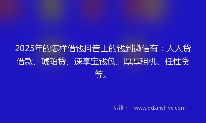 2025年的怎样借钱抖音上的钱到微信有：人人贷借款、琥珀贷、速享宝钱包、厚厚租机、任性贷等。