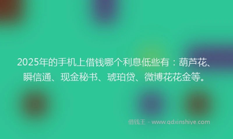 2025年的手机上借钱哪个利息低些有：葫芦花、瞬信通、现金秘书、琥珀贷、微博花花金等。