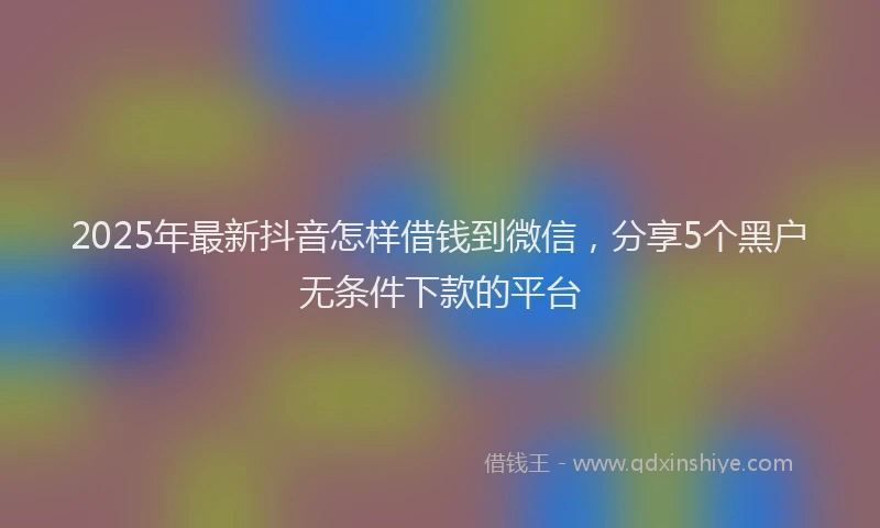2025年最新抖音怎样借钱到微信，分享5个黑户无条件下款的平台