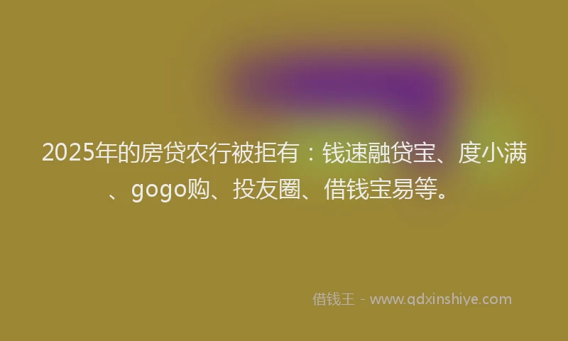 2025年的房贷农行被拒有：钱速融贷宝、度小满、gogo购、投友圈、借钱宝易等。