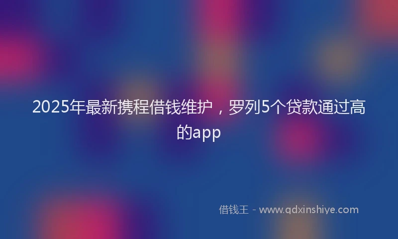 2025年最新携程借钱维护，罗列5个贷款通过高的app