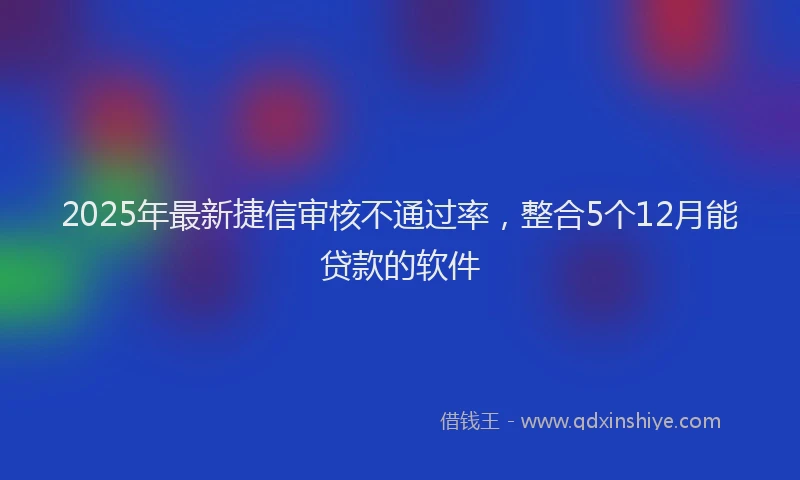 2025年最新捷信审核不通过率，整合5个12月能贷款的软件