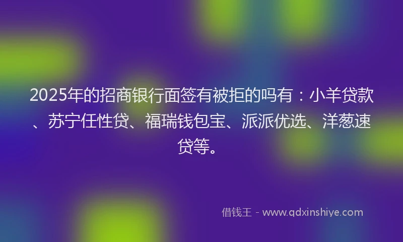 2025年的招商银行面签有被拒的吗有：小羊贷款、苏宁任性贷、福瑞钱包宝、派派优选、洋葱速贷等。