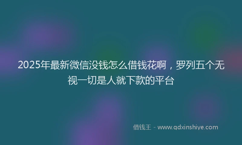 2025年最新微信没钱怎么借钱花啊，罗列五个无视一切是人就下款的平台