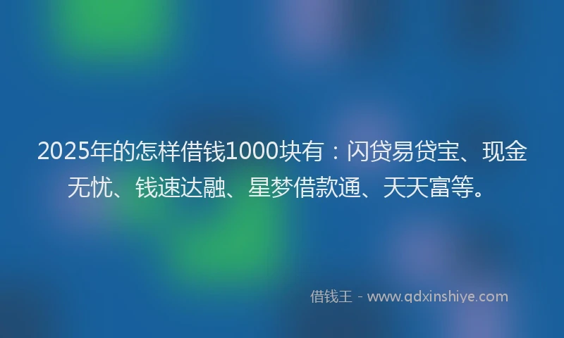 2025年的怎样借钱1000块有：闪贷易贷宝、现金无忧、钱速达融、星梦借款通、天天富等。
