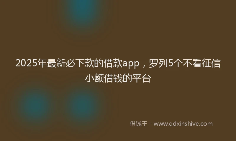 2025年最新必下款的借款app，罗列5个不看征信小额借钱的平台