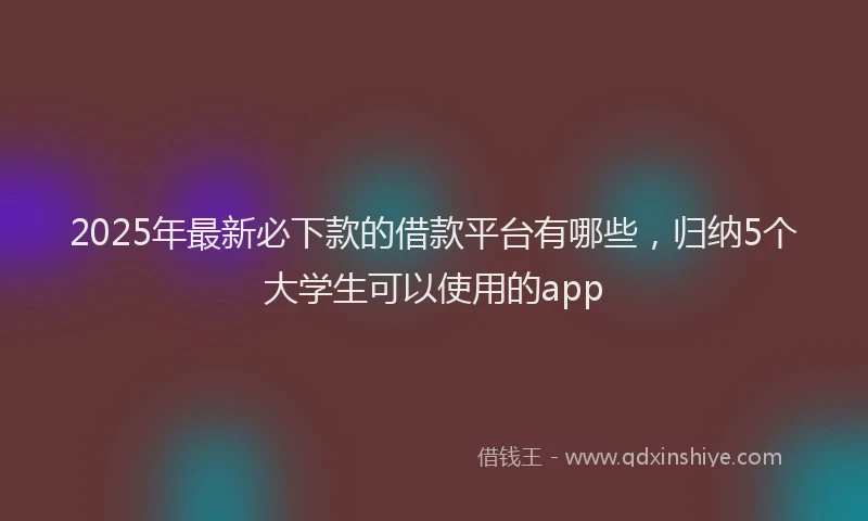2025年最新必下款的借款平台有哪些，归纳5个大学生可以使用的app
