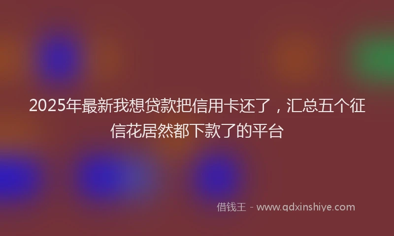 2025年最新我想贷款把信用卡还了，汇总五个征信花居然都下款了的平台