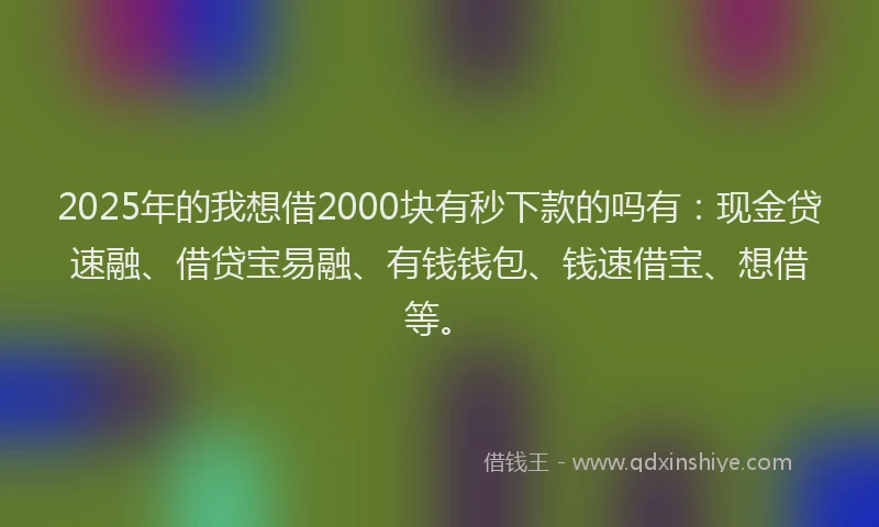 2025年的我想借2000块有秒下款的吗有：现金贷速融、借贷宝易融、有钱钱包、钱速借宝、想借等。