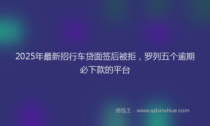 2025年最新招行车贷面签后被拒，罗列五个逾期必下款的平台
