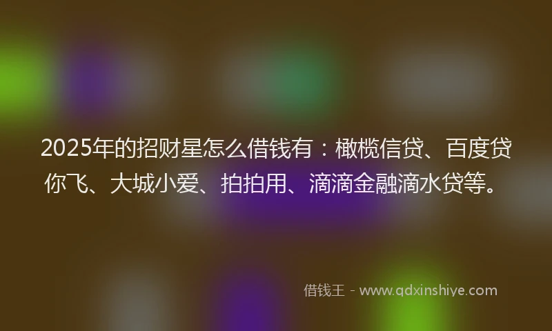 2025年的招财星怎么借钱有：橄榄信贷、百度贷你飞、大城小爱、拍拍用、滴滴金融滴水贷等。