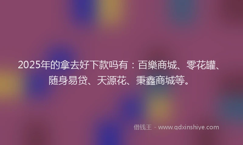 2025年的拿去好下款吗有：百樂商城、零花罐、随身易贷、天源花、秉鑫商城等。
