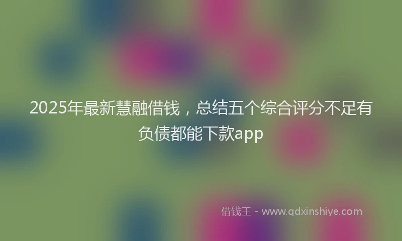 2025年最新慧融借钱，总结五个综合评分不足有负债都能下款app