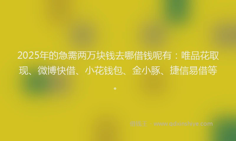 2025年的急需两万块钱去哪借钱呢有：唯品花取现、微博快借、小花钱包、金小豚、捷信易借等。