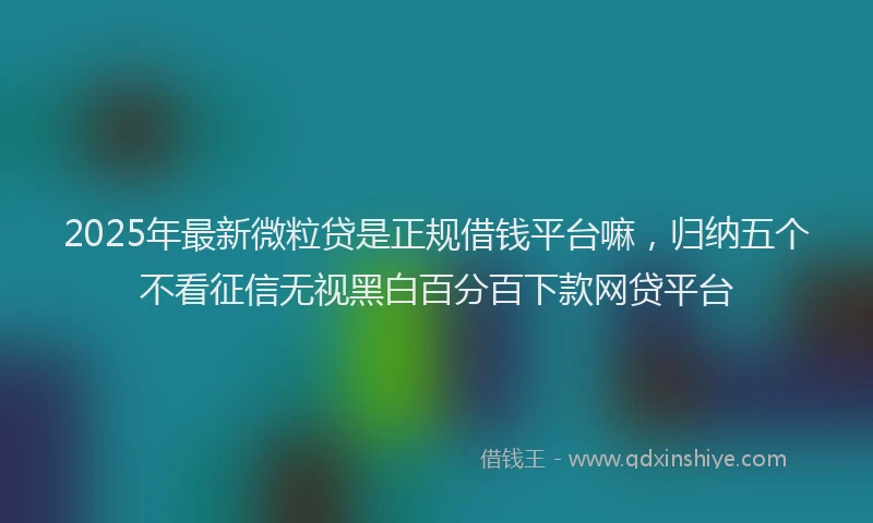 2025年最新微粒贷是正规借钱平台嘛，归纳五个不看征信无视黑白百分百下款网贷平台