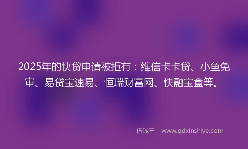 2025年的快贷申请被拒有：维信卡卡贷、小鱼免审、易贷宝速易、恒瑞财富网、快融宝盒等。