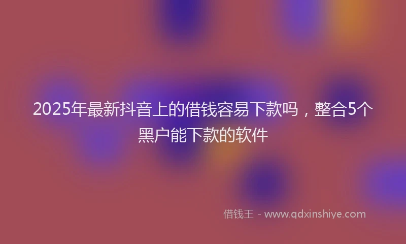 2025年最新抖音上的借钱容易下款吗，整合5个黑户能下款的软件