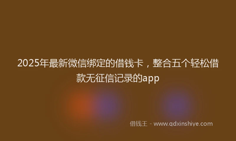 2025年最新微信绑定的借钱卡，整合五个轻松借款无征信记录的app