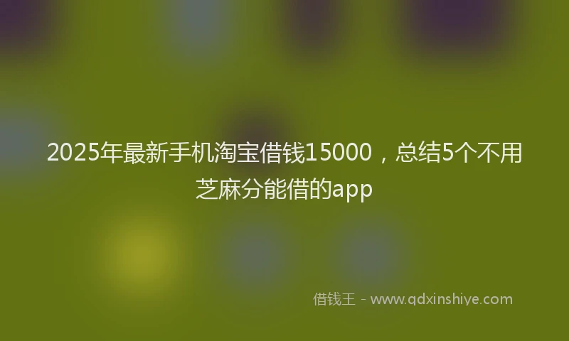 2025年最新手机淘宝借钱15000，总结5个不用芝麻分能借的app