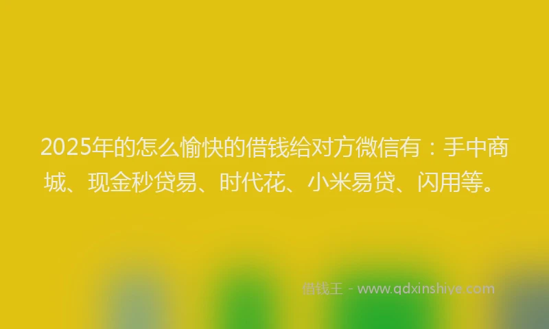 2025年的怎么愉快的借钱给对方微信有：手中商城、现金秒贷易、时代花、小米易贷、闪用等。