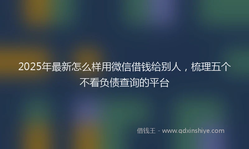 2025年最新怎么样用微信借钱给别人，梳理五个不看负债查询的平台