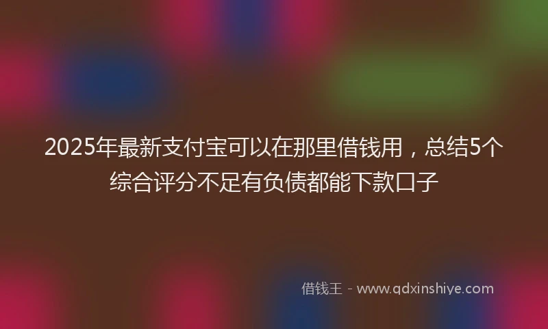 2025年最新支付宝可以在那里借钱用，总结5个综合评分不足有负债都能下款口子
