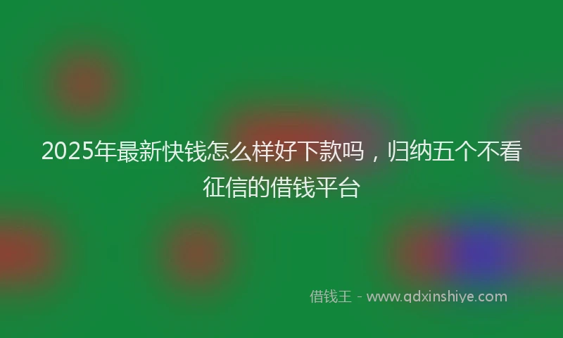 2025年最新快钱怎么样好下款吗，归纳五个不看征信的借钱平台