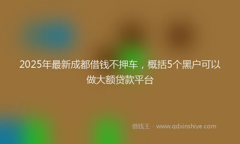 2025年最新成都借钱不押车，概括5个黑户可以做大额贷款平台