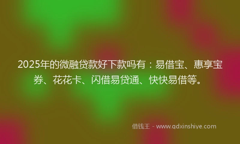 2025年的微融贷款好下款吗有：易借宝、惠享宝券、花花卡、闪借易贷通、快快易借等。