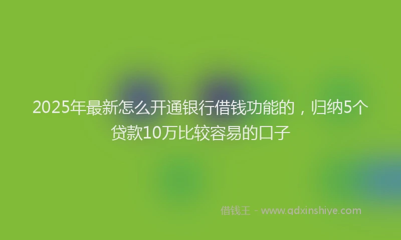 2025年最新怎么开通银行借钱功能的，归纳5个贷款10万比较容易的口子
