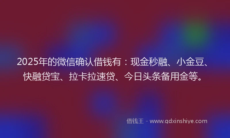 2025年的微信确认借钱有：现金秒融、小金豆、快融贷宝、拉卡拉速贷、今日头条备用金等。