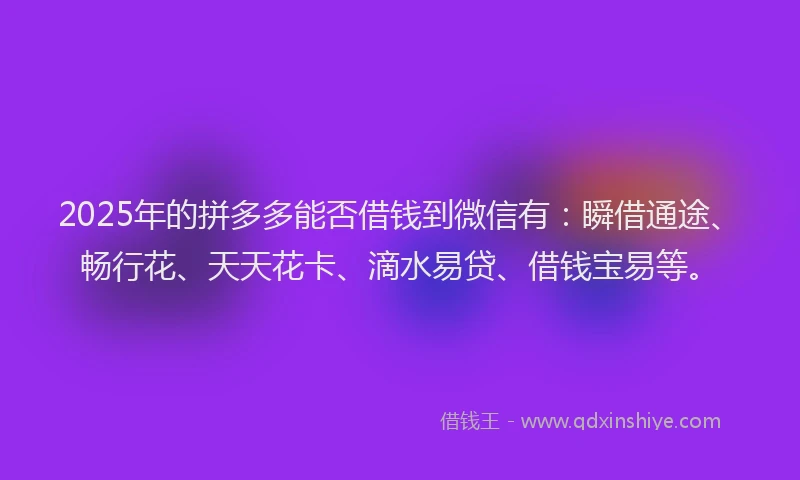 2025年的拼多多能否借钱到微信有：瞬借通途、畅行花、天天花卡、滴水易贷、借钱宝易等。