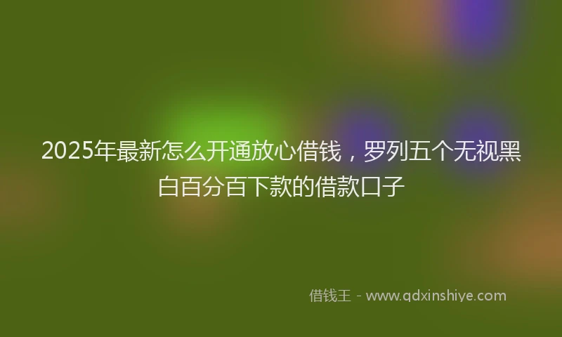 2025年最新怎么开通放心借钱，罗列五个无视黑白百分百下款的借款口子