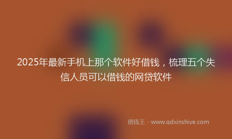 2025年最新手机上那个软件好借钱，梳理五个失信人员可以借钱的网贷软件