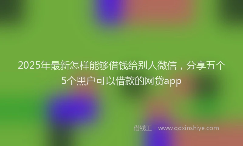 2025年最新怎样能够借钱给别人微信，分享五个5个黑户可以借款的网贷app