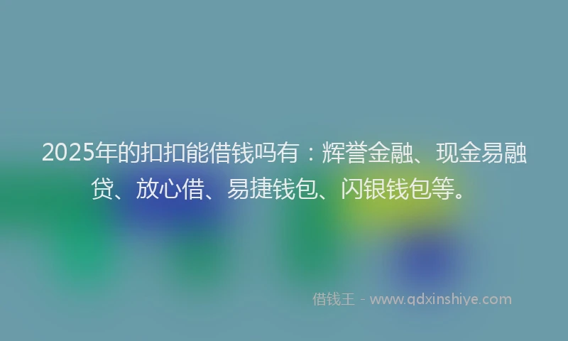 2025年的扣扣能借钱吗有：辉誉金融、现金易融贷、放心借、易捷钱包、闪银钱包等。