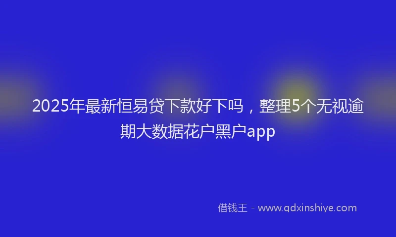 2025年最新恒易贷下款好下吗，整理5个无视逾期大数据花户黑户app