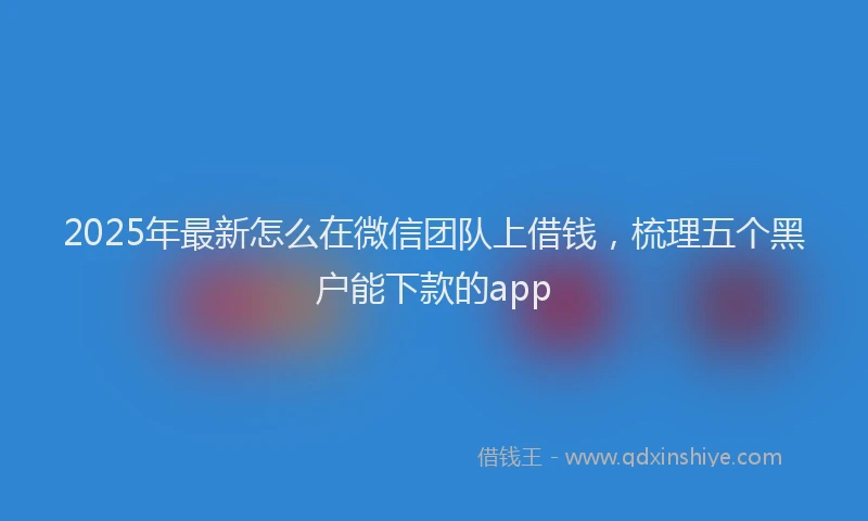 2025年最新怎么在微信团队上借钱，梳理五个黑户能下款的app