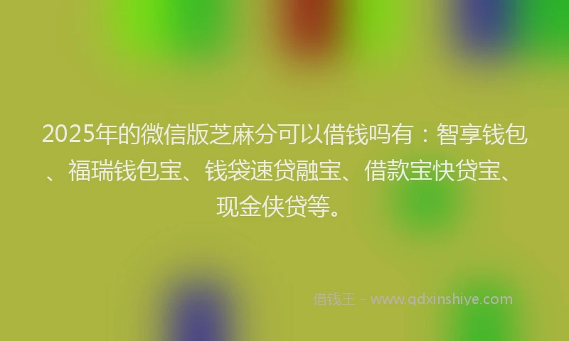 2025年的微信版芝麻分可以借钱吗有：智享钱包、福瑞钱包宝、钱袋速贷融宝、借款宝快贷宝、现金侠贷等。