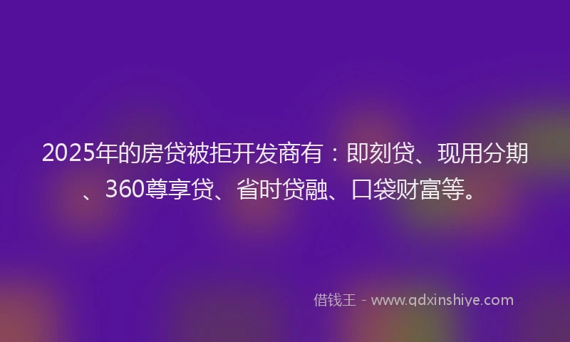 2025年的房贷被拒开发商有：即刻贷、现用分期、360尊享贷、省时贷融、口袋财富等。
