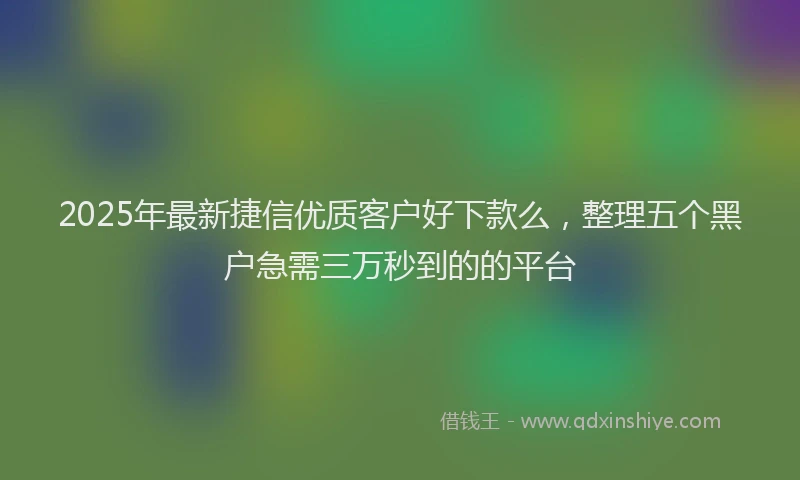 2025年最新捷信优质客户好下款么，整理五个黑户急需三万秒到的的平台