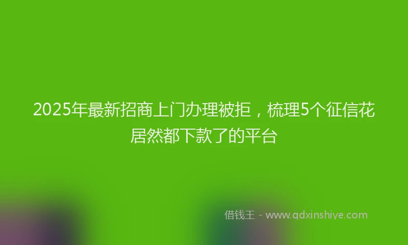 2025年最新招商上门办理被拒，梳理5个征信花居然都下款了的平台