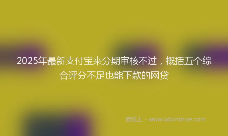 2025年最新支付宝来分期审核不过，概括五个综合评分不足也能下款的网贷