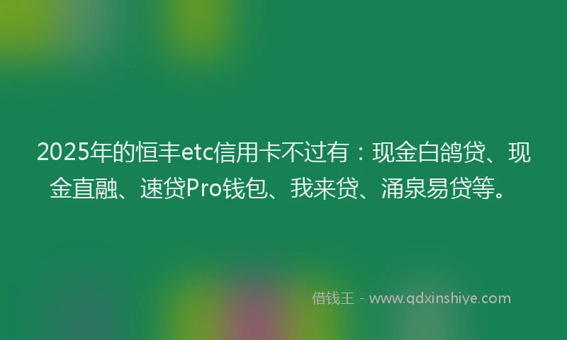 2025年的恒丰etc信用卡不过有：现金白鸽贷、现金直融、速贷Pro钱包、我来贷、涌泉易贷等。