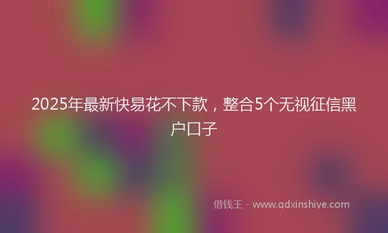 2025年最新快易花不下款，整合5个无视征信黑户口子