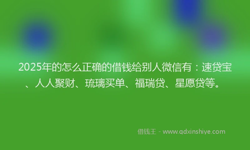 2025年的怎么正确的借钱给别人微信有：速贷宝、人人聚财、琉璃买单、福瑞贷、星愿贷等。