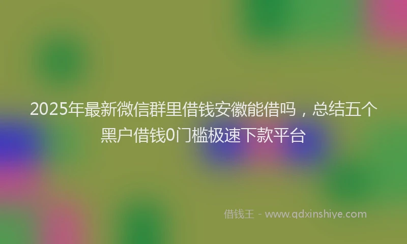 2025年最新微信群里借钱安徽能借吗，总结五个黑户借钱0门槛极速下款平台