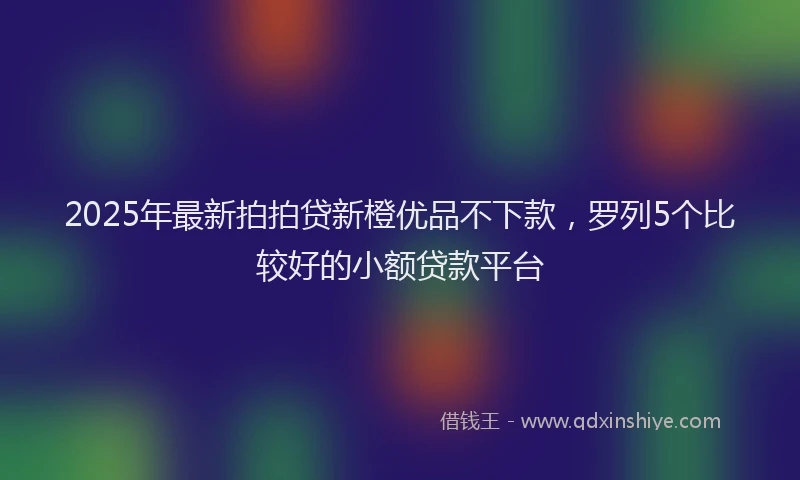 2025年最新拍拍贷新橙优品不下款，罗列5个比较好的小额贷款平台