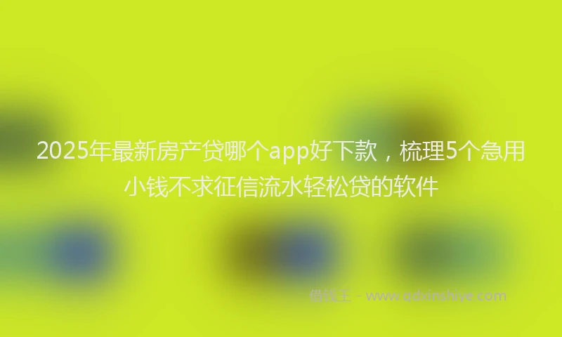 2025年最新房产贷哪个app好下款，梳理5个急用小钱不求征信流水轻松贷的软件
